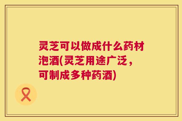 灵芝可以做成什么药材泡酒(灵芝用途广泛,可制成多种药酒) 第1张 灵芝可以做成什么药材泡酒(灵芝用途广泛,可制成多种药酒) 第1张