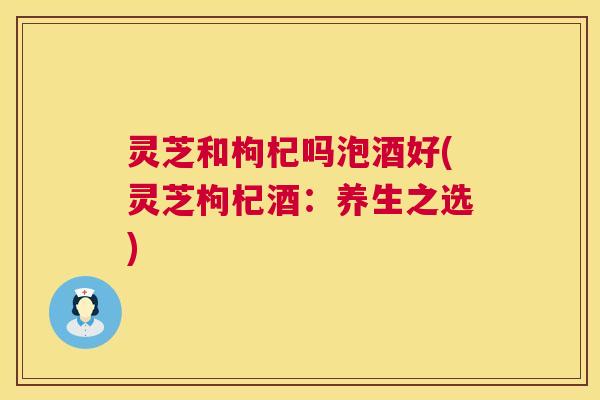 灵芝和枸杞吗泡酒好(灵芝枸杞酒:养生之选) 第1张 灵芝和枸杞吗泡酒好(灵芝枸杞酒:养生之选) 第1张