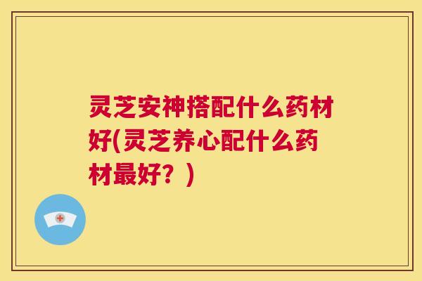 灵芝安神搭配什么药材好(灵芝养心配什么药材最好?) 第1张 灵芝安神搭配什么药材好(灵芝养心配什么药材最好?) 第1张