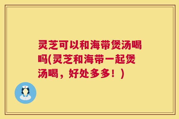 灵芝可以和海带煲汤喝吗(灵芝和海带一起煲汤喝，好处多多！)  第1张