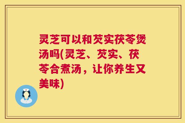 灵芝可以和芡实茯苓煲汤吗(灵芝、芡实、茯苓合煮汤,让你养生又美味) 第1张 灵芝可以和芡实茯苓煲汤吗(灵芝、芡实、茯苓合煮汤,让你养生又美味) 第1张