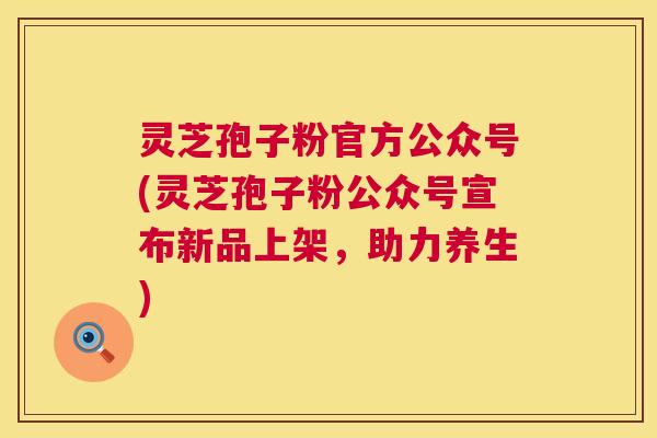 灵芝孢子粉官方公众号(灵芝孢子粉公众号宣布新品上架,助力养生) 第1张 灵芝孢子粉官方公众号(灵芝孢子粉公众号宣布新品上架,助力养生) 第1张