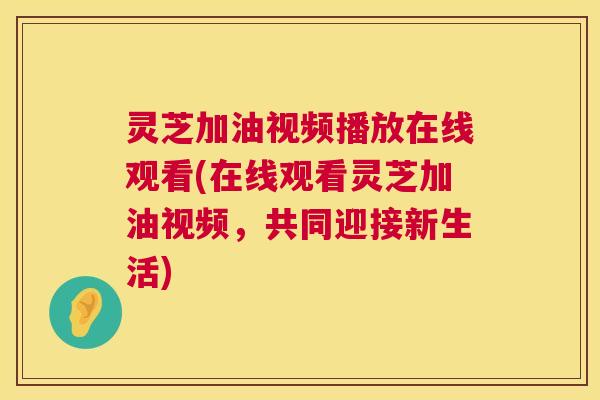 灵芝加油视频播放在线观看(在线观看灵芝加油视频，共同迎接新生活)  第1张