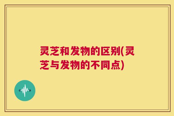 灵芝和发物的区别(灵芝与发物的不同点) 第1张 灵芝和发物的区别(灵芝与发物的不同点) 第1张