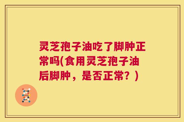 灵芝孢子油吃了脚肿正常吗(食用灵芝孢子油后脚肿，是否正常？)  第1张