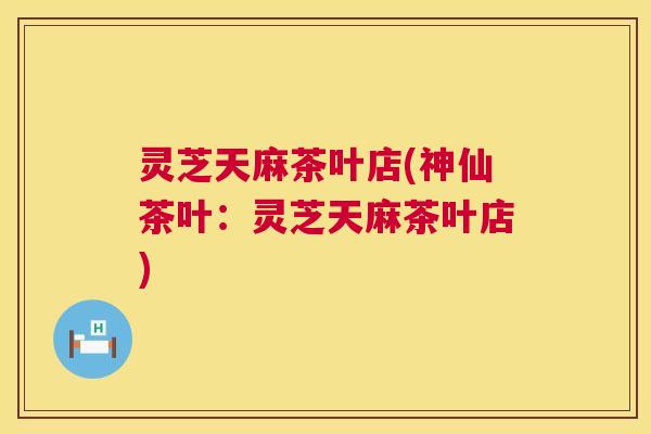 灵芝天麻茶叶店(神仙茶叶:灵芝天麻茶叶店) 第1张 灵芝天麻茶叶店(神仙茶叶:灵芝天麻茶叶店) 第1张