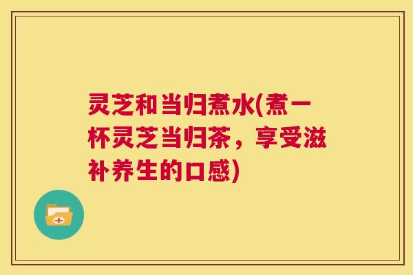 灵芝和当归煮水(煮一杯灵芝当归茶,享受滋补养生的口感) 第1张 灵芝和当归煮水(煮一杯灵芝当归茶,享受滋补养生的口感) 第1张