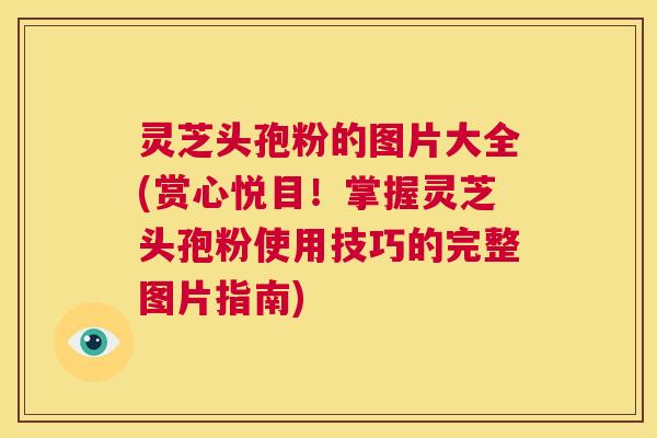 灵芝头孢粉的图片大全(赏心悦目!掌握灵芝头孢粉使用技巧的完整图片指南) 第1张 灵芝头孢粉的图片大全(赏心悦目!掌握灵芝头孢粉使用技巧的完整图片指南) 第1张
