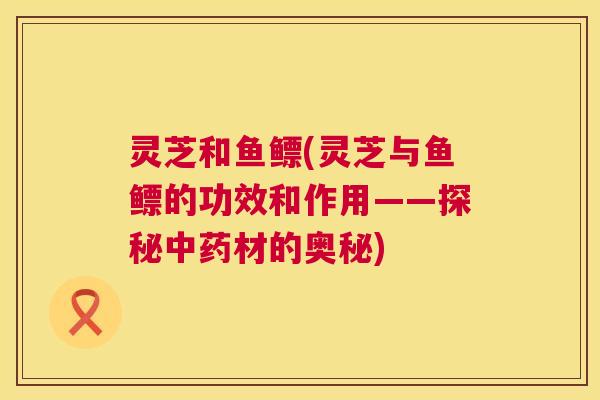 灵芝和鱼鳔(灵芝与鱼鳔的功效和作用——探秘中药材的奥秘)  第1张