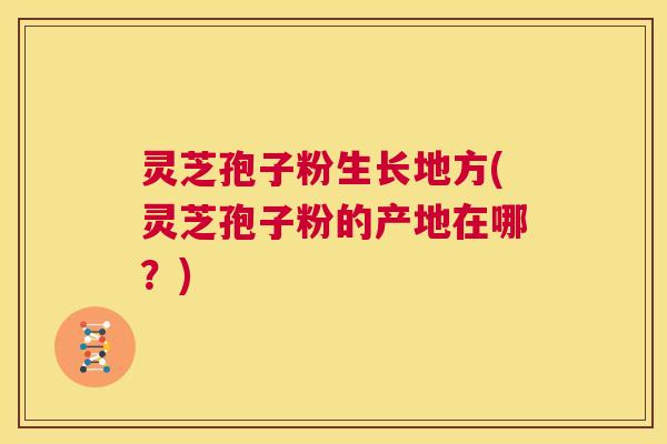 灵芝孢子粉生长地方(灵芝孢子粉的产地在哪？)  第1张