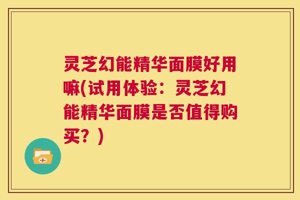灵芝幻能精华面膜好用嘛(试用体验:灵芝幻能精华面膜是否值得购买?) 第1张 灵芝幻能精华面膜好用嘛(试用体验:灵芝幻能精华面膜是否值得购买?) 第1张
