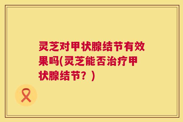 灵芝对甲状腺结节有效果吗(灵芝能否治疗甲状腺结节？)  第1张