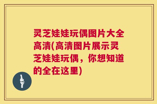 灵芝娃娃玩偶图片大全高清(高清图片展示灵芝娃娃玩偶,你想知道的全在这里) 第1张 灵芝娃娃玩偶图片大全高清(高清图片展示灵芝娃娃玩偶,你想知道的全在这里) 第1张