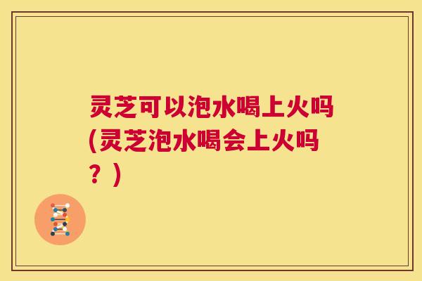 灵芝可以泡水喝上火吗(灵芝泡水喝会上火吗?) 第1张 灵芝可以泡水喝上火吗(灵芝泡水喝会上火吗?) 第1张