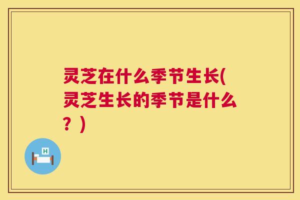 灵芝在什么季节生长(灵芝生长的季节是什么？)  第1张