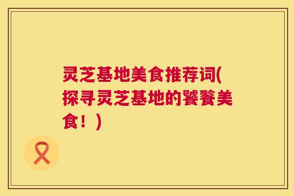 灵芝基地美食推荐词(探寻灵芝基地的饕餮美食!) 第1张 灵芝基地美食推荐词(探寻灵芝基地的饕餮美食!) 第1张