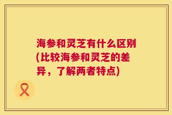 海参和灵芝有什么区别(比较海参和灵芝的差异，了解两者特点)  第1张