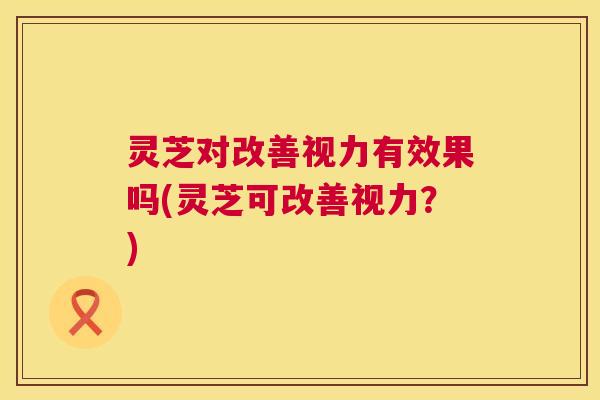 灵芝对改善视力有效果吗(灵芝可改善视力？)  第1张
