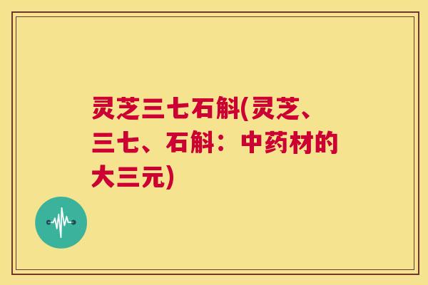 灵芝三七石斛(灵芝、三七、石斛:中药材的大三元) 第1张 灵芝三七石斛(灵芝、三七、石斛:中药材的大三元) 第1张