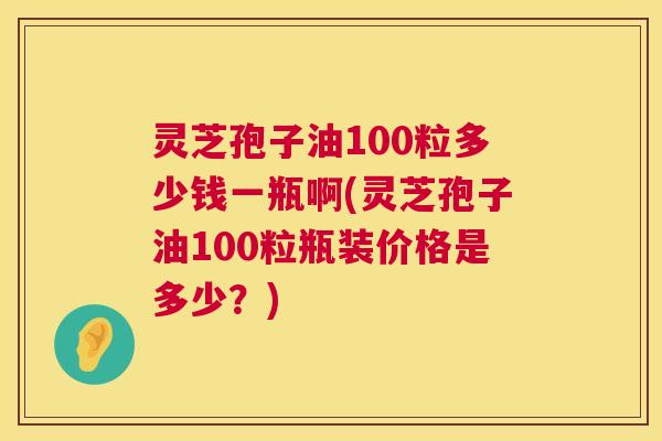 灵芝孢子油100粒多少钱一瓶啊(灵芝孢子油100粒瓶装价格是多少?) 第1张 灵芝孢子油100粒多少钱一瓶啊(灵芝孢子油100粒瓶装价格是多少?) 第1张