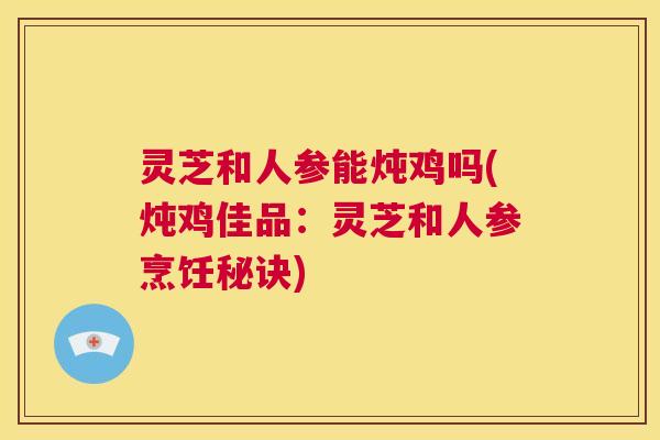 灵芝和人参能炖鸡吗(炖鸡佳品:灵芝和人参烹饪秘诀) 第1张 灵芝和人参能炖鸡吗(炖鸡佳品:灵芝和人参烹饪秘诀) 第1张
