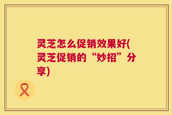 灵芝怎么促销效果好(灵芝促销的“妙招”分享) 第1张 灵芝怎么促销效果好(灵芝促销的“妙招”分享) 第1张