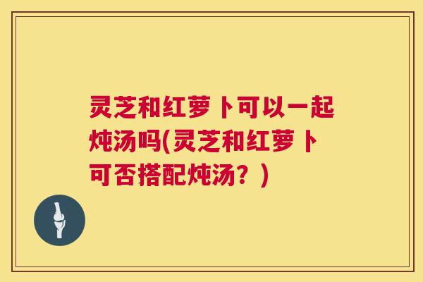 灵芝和红萝卜可以一起炖汤吗(灵芝和红萝卜可否搭配炖汤?) 第1张 灵芝和红萝卜可以一起炖汤吗(灵芝和红萝卜可否搭配炖汤?) 第1张