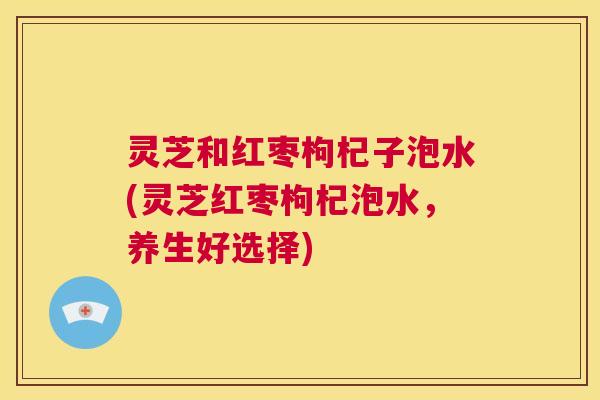灵芝和红枣枸杞子泡水(灵芝红枣枸杞泡水,养生好选择) 第1张 灵芝和红枣枸杞子泡水(灵芝红枣枸杞泡水,养生好选择) 第1张