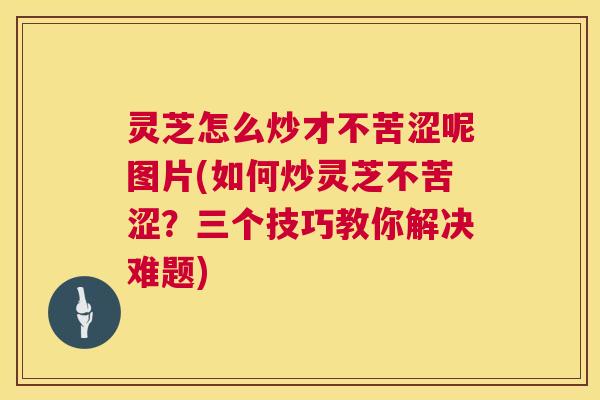 灵芝怎么炒才不苦涩呢图片(如何炒灵芝不苦涩?三个技巧教你解决难题) 第1张 灵芝怎么炒才不苦涩呢图片(如何炒灵芝不苦涩?三个技巧教你解决难题) 第1张