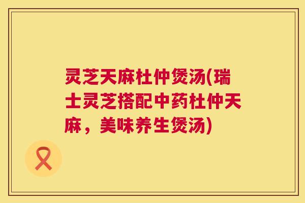 灵芝天麻杜仲煲汤(瑞士灵芝搭配中药杜仲天麻,美味养生煲汤) 第1张 灵芝天麻杜仲煲汤(瑞士灵芝搭配中药杜仲天麻,美味养生煲汤) 第1张