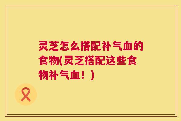 灵芝怎么搭配补气血的食物(灵芝搭配这些食物补气血!) 第1张 灵芝怎么搭配补气血的食物(灵芝搭配这些食物补气血!) 第1张
