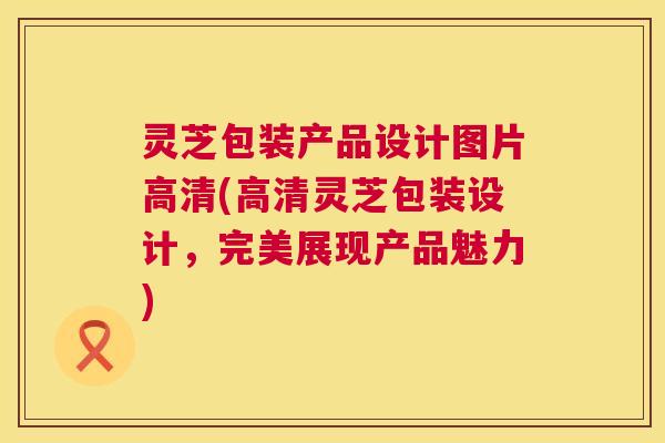 灵芝包装产品设计图片高清(高清灵芝包装设计,完美展现产品魅力) 第1张 灵芝包装产品设计图片高清(高清灵芝包装设计,完美展现产品魅力) 第1张