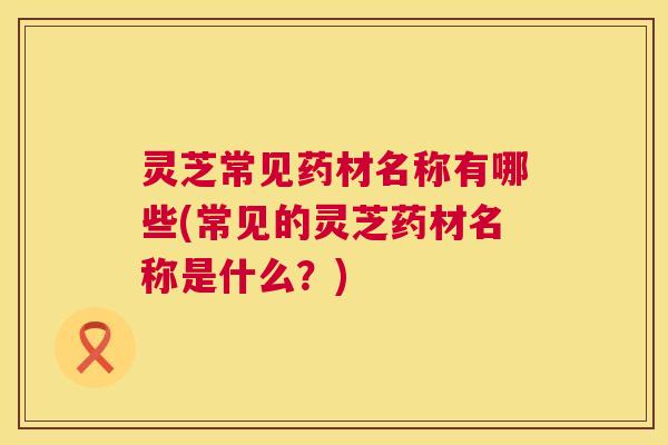 灵芝常见药材名称有哪些(常见的灵芝药材名称是什么?) 第1张 灵芝常见药材名称有哪些(常见的灵芝药材名称是什么?) 第1张
