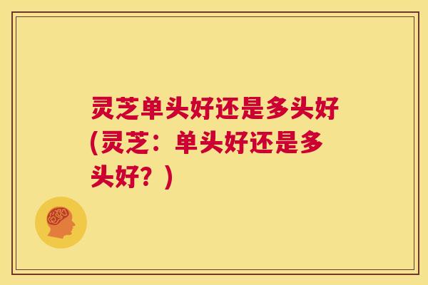 灵芝单头好还是多头好(灵芝:单头好还是多头好?) 第1张 灵芝单头好还是多头好(灵芝:单头好还是多头好?) 第1张
