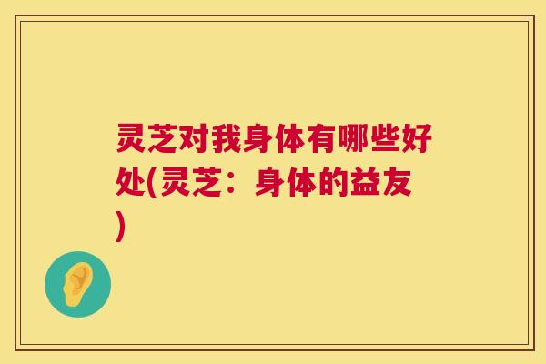 灵芝对我身体有哪些好处(灵芝:身体的益友) 第1张 灵芝对我身体有哪些好处(灵芝:身体的益友) 第1张