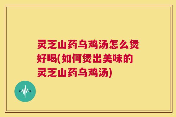 灵芝山药乌鸡汤怎么煲好喝(如何煲出美味的灵芝山药乌鸡汤) 第1张 灵芝山药乌鸡汤怎么煲好喝(如何煲出美味的灵芝山药乌鸡汤) 第1张