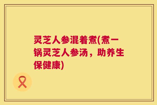 灵芝人参混着煮(煮一锅灵芝人参汤，助养生保健康)  第1张