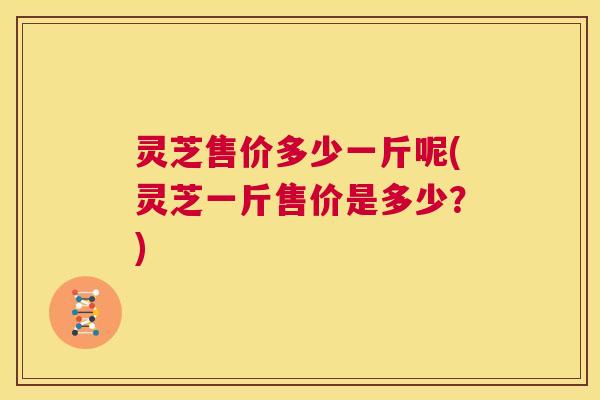 灵芝售价多少一斤呢(灵芝一斤售价是多少?) 第1张 灵芝售价多少一斤呢(灵芝一斤售价是多少?) 第1张