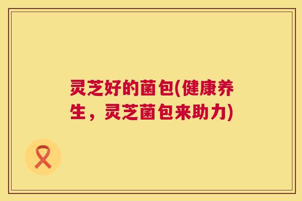灵芝好的菌包(健康养生,灵芝菌包来助力) 第1张 灵芝好的菌包(健康养生,灵芝菌包来助力) 第1张