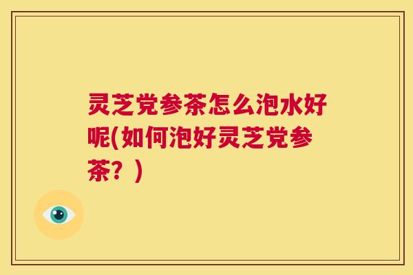 灵芝党参茶怎么泡水好呢(如何泡好灵芝党参茶?) 第1张 灵芝党参茶怎么泡水好呢(如何泡好灵芝党参茶?) 第1张