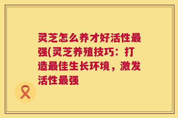 灵芝怎么养才好活性最强(灵芝养殖技巧：打造最佳生长环境，激发活性最强  第1张