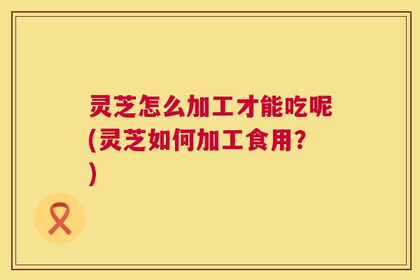 灵芝怎么加工才能吃呢(灵芝如何加工食用?) 第1张 灵芝怎么加工才能吃呢(灵芝如何加工食用?) 第1张