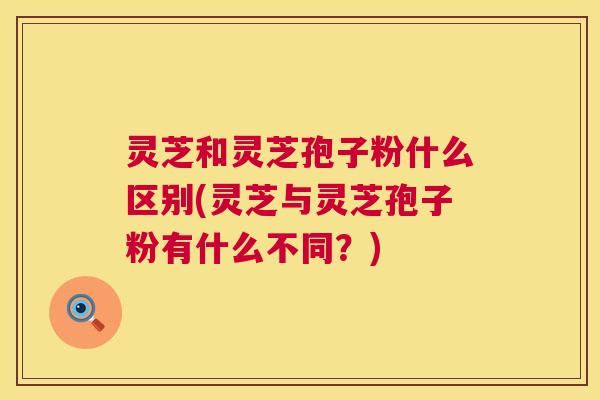 灵芝和灵芝孢子粉什么区别(灵芝与灵芝孢子粉有什么不同?) 第1张 灵芝和灵芝孢子粉什么区别(灵芝与灵芝孢子粉有什么不同?) 第1张
