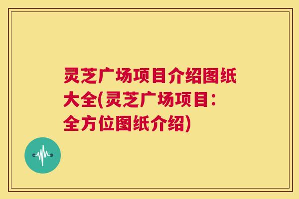 灵芝广场项目介绍图纸大全(灵芝广场项目：全方位图纸介绍)  第1张
