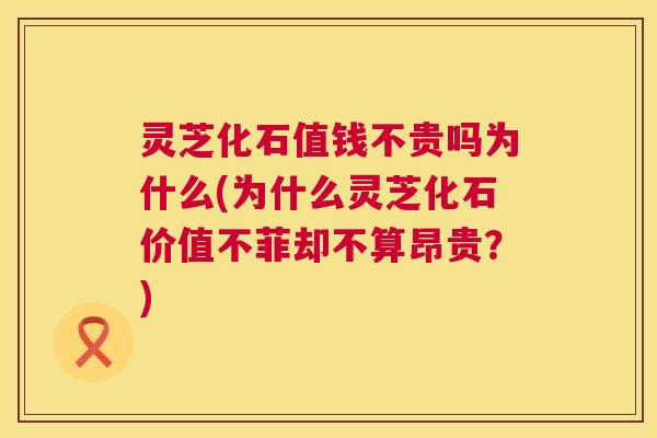 灵芝化石值钱不贵吗为什么(为什么灵芝化石价值不菲却不算昂贵?) 第1张 灵芝化石值钱不贵吗为什么(为什么灵芝化石价值不菲却不算昂贵?) 第1张