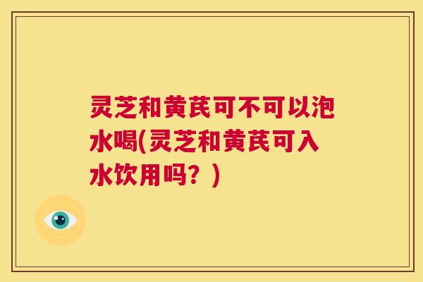 灵芝和黄芪可不可以泡水喝(灵芝和黄芪可入水饮用吗?) 第1张 灵芝和黄芪可不可以泡水喝(灵芝和黄芪可入水饮用吗?) 第1张