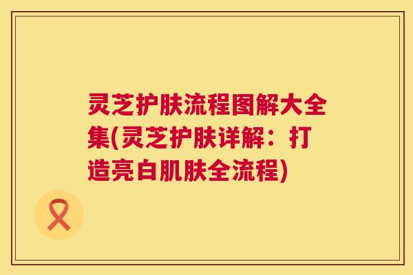 灵芝护肤流程图解大全集(灵芝护肤详解:打造亮白肌肤全流程) 第1张 灵芝护肤流程图解大全集(灵芝护肤详解:打造亮白肌肤全流程) 第1张