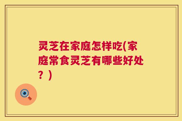 灵芝在家庭怎样吃(家庭常食灵芝有哪些好处?) 第1张 灵芝在家庭怎样吃(家庭常食灵芝有哪些好处?) 第1张