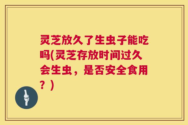 灵芝放久了生虫子能吃吗(灵芝存放时间过久会生虫,是否安全食用?) 第1张 灵芝放久了生虫子能吃吗(灵芝存放时间过久会生虫,是否安全食用?) 第1张