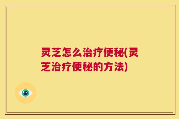 灵芝怎么治疗便秘(灵芝治疗便秘的方法) 第1张 灵芝怎么治疗便秘(灵芝治疗便秘的方法) 第1张